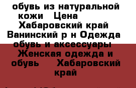 обувь из натуральной кожи › Цена ­ 4 500 - Хабаровский край, Ванинский р-н Одежда, обувь и аксессуары » Женская одежда и обувь   . Хабаровский край